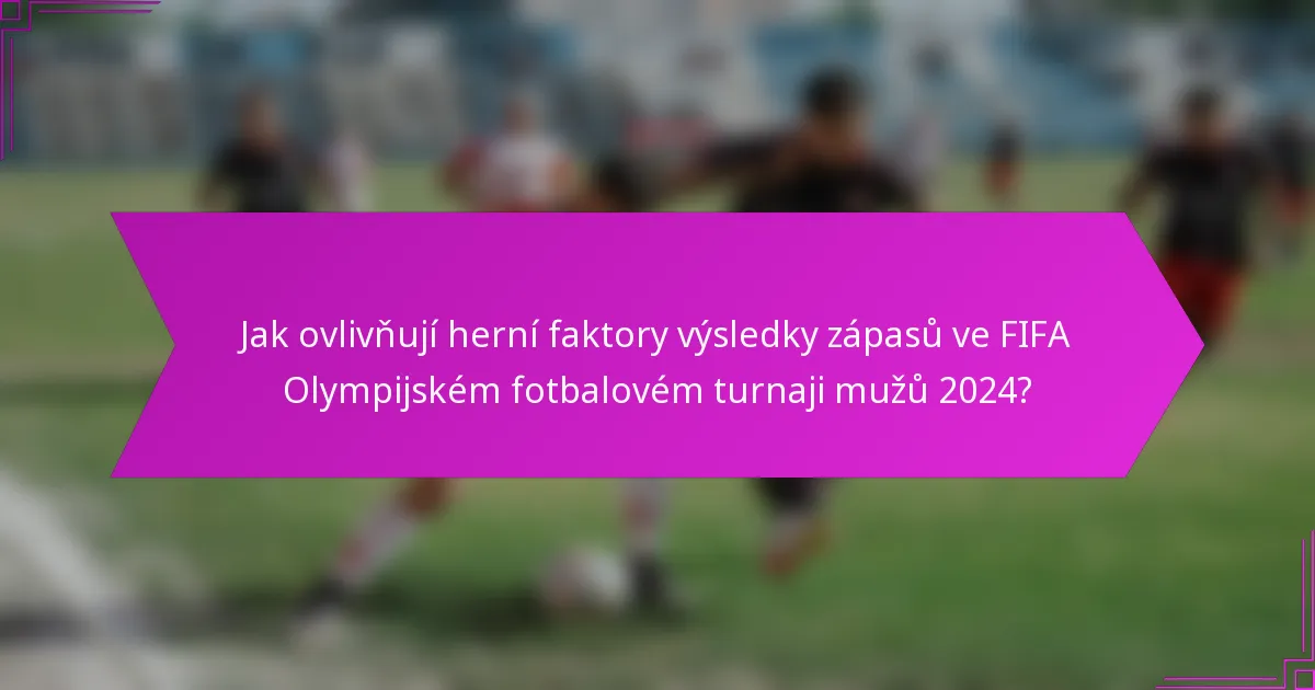 Jak ovlivňují herní faktory výsledky zápasů ve FIFA Olympijském fotbalovém turnaji mužů 2024?