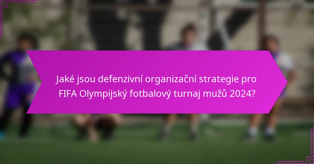 Jaké jsou defenzivní organizační strategie pro FIFA Olympijský fotbalový turnaj mužů 2024?