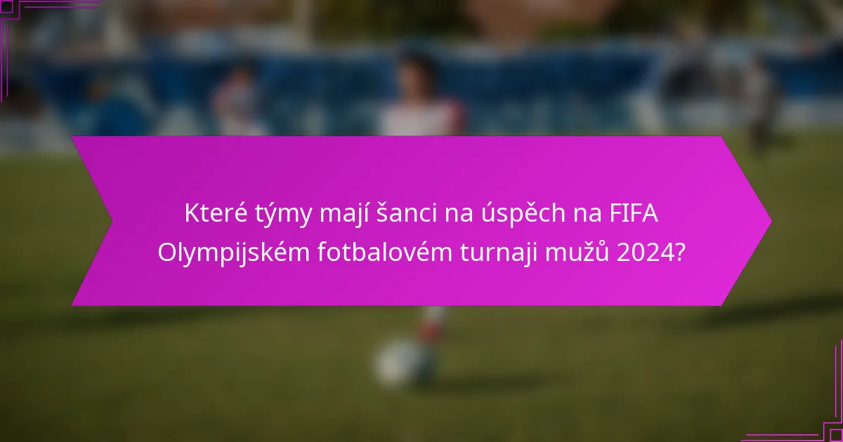 Které týmy mají šanci na úspěch na FIFA Olympijském fotbalovém turnaji mužů 2024?