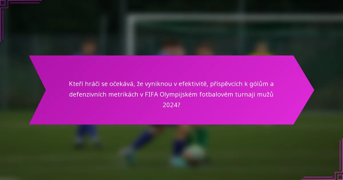 Kteří hráči se očekává, že vyniknou v efektivitě, příspěvcích k gólům a defenzivních metrikách v FIFA Olympijském fotbalovém turnaji mužů 2024?